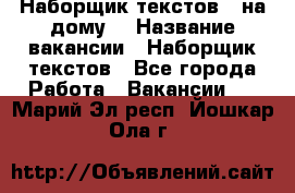 Наборщик текстов ( на дому) › Название вакансии ­ Наборщик текстов - Все города Работа » Вакансии   . Марий Эл респ.,Йошкар-Ола г.